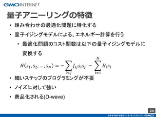 24
量子アニーリングの特徴
• 組み合わせの最適化問題に特化する
• 量子イジングモデルによる、エネルギー計算を行う
• 最適化問題のコスト関数は以下の量子イジングモデルに
変換する
𝐻 𝑠1, 𝑠2, … , 𝑠 𝑁 = −
𝑖<𝑗
𝐽𝑖𝑗 𝑠𝑖 𝑠𝑗 −
𝑖=1
𝑁
𝐻𝑖 𝑠𝑖
• 細いステップのプログラミングが不要
• ノイズに対して強い
• 商品化される(D-wave)
 