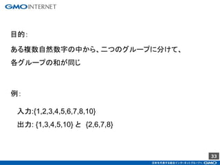 33
ある複数自然数字の中から、二つのグループに分けて、
各グループの和が同じ
目的：
例：
入力:{1,2,3,4,5,6,7,8,10}
出力: {1,3,4,5,10} と {2,6,7,8}
 