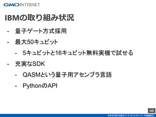 45
IBMの取り組み状況
- 量子ゲート方式採用
- 最大50キュビット
- 5キュビットと16キュビット無料実機で試せる
- 充実なSDK
- QASMという量子用アセンブラ言語
- PythonのAPI
 