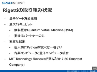 46
Rigettiの取り組み状況
- 量子ゲート方式採用
- 最大19キュビット
- 無料版はQuantum Virtual Machine(QVM)
- 実機はパートナーのみ
- 充実なSDK
- 個人的にPythonのSDKは一番よい
- 古典コンピュータと量子コンピュータ統合
- MIT Technology Reviewsが選ぶ「2017 50 Smartest
Company」
 