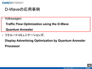 48
D-Waveの応用事例
- Volkswagen:
Traffic Flow Optimization using the D-Wave
Quantum Annealer
- リクルートコミュニケーションズ:
Display Advertising Optimization by Quantum Annealer
Processor
 