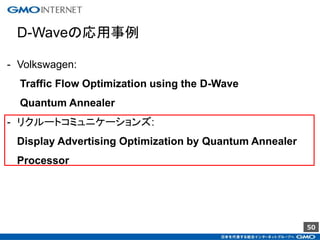 50
D-Waveの応用事例
- Volkswagen:
Traffic Flow Optimization using the D-Wave
Quantum Annealer
- リクルートコミュニケーションズ:
Display Advertising Optimization by Quantum Annealer
Processor
 