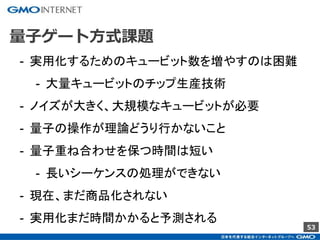 53
量子ゲート方式課題
- 実用化するためのキュービット数を増やすのは困難
- 大量キュービットのチップ生産技術
- ノイズが大きく、大規模なキュービットが必要
- 量子の操作が理論どうり行かないこと
- 量子重ね合わせを保つ時間は短い
- 長いシーケンスの処理ができない
- 現在、まだ商品化されない
- 実用化まだ時間かかると予測される
 