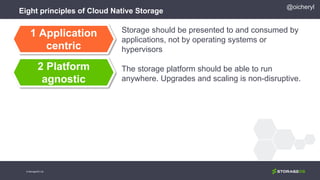 Eight principles of Cloud Native Storage
Storage should be presented to and consumed by
applications, not by operating systems or
hypervisors
The storage platform should be able to run
anywhere. Upgrades and scaling is non-disruptive.
1 Application
centric
2 Platform
agnostic
@oicheryl
© StorageOS Ltd.
 
