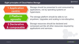Eight principles of Cloud Native Storage
Storage should be presented to and consumed by
applications, not by operating systems or
hypervisors
The storage platform should be able to run
anywhere. Upgrades and scaling is non-disruptive.
Storage resources should be declared and
composed just like all other resources required by
applications and services.
1 Application
centric
2 Platform
agnostic
3 Declarative
& composable
@oicheryl
© StorageOS Ltd.
 