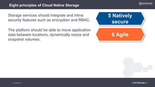 Eight principles of Cloud Native Storage
5 Natively
secure
6 Agile
Storage services should integrate and inline
security features such as encryption and RBAC.
The platform should be able to move application
data between locations, dynamically resize and
snapshot volumes.
@oicheryl
© StorageOS Ltd.
 