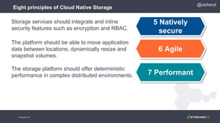 Eight principles of Cloud Native Storage
5 Natively
secure
6 Agile
7 Performant
Storage services should integrate and inline
security features such as encryption and RBAC.
The platform should be able to move application
data between locations, dynamically resize and
snapshot volumes.
The storage platform should offer deterministic
performance in complex distributed environments.
@oicheryl
© StorageOS Ltd.
 