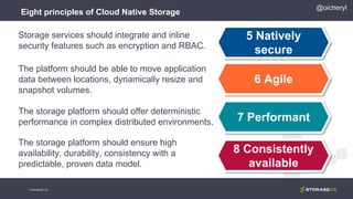 Eight principles of Cloud Native Storage
5 Natively
secure
6 Agile
7 Performant
8 Consistently
available
Storage services should integrate and inline
security features such as encryption and RBAC.
The platform should be able to move application
data between locations, dynamically resize and
snapshot volumes.
The storage platform should offer deterministic
performance in complex distributed environments.
The storage platform should ensure high
availability, durability, consistency with a
predictable, proven data model.
@oicheryl
© StorageOS Ltd.
 