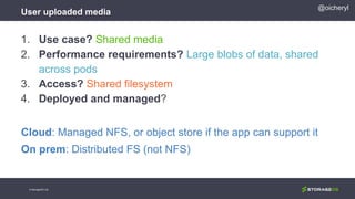 User uploaded media
© StorageOS Ltd.
@oicheryl
1. Use case? Shared media
2. Performance requirements? Large blobs of data, shared
across pods
3. Access? Shared filesystem
4. Deployed and managed?
Cloud: Managed NFS, or object store if the app can support it
On prem: Distributed FS (not NFS)
 