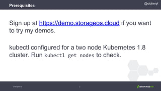 Prerequisites
Sign up at https://demo.storageos.cloud if you want
to try my demos.
kubectl configured for a two node Kubernetes 1.8
cluster. Run kubectl get nodes to check.
5
@oicheryl
© StorageOS Ltd.
 