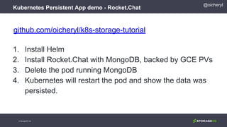 @oicheryl
Kubernetes Persistent App demo - Rocket.Chat
© StorageOS Ltd.
github.com/oicheryl/k8s-storage-tutorial
1. Install Helm
2. Install Rocket.Chat with MongoDB, backed by GCE PVs
3. Delete the pod running MongoDB
4. Kubernetes will restart the pod and show the data was
persisted.
 