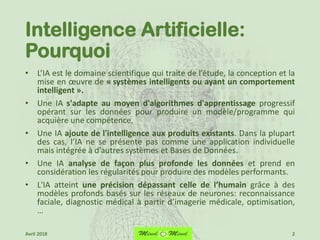 Intelligence Artificielle:
Pourquoi
• L’IA est le domaine scientifique qui traite de l’étude, la conception et la
mise en œuvre de « systèmes intelligents ou ayant un comportement
intelligent ».
• Une IA s'adapte au moyen d'algorithmes d'apprentissage progressif
opérant sur les données pour produire un modèle/programme qui
acquière une compétence.
• Une IA ajoute de l'intelligence aux produits existants. Dans la plupart
des cas, l’IA ne se présente pas comme une application individuelle
mais intégrée à d’autres systèmes et Bases de Données.
• Une IA analyse de façon plus profonde les données et prend en
considération les régularités pour produire des modèles performants.
• L'IA atteint une précision dépassant celle de l’humain grâce à des
modèles profonds basés sur les réseaux de neurones: reconnaissance
faciale, diagnostic médical à partir d’imagerie médicale, optimisation,
…
2Avril 2018
 