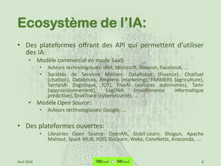 Ecosystème de l’IA:
• Des plateformes offrant des API qui permettent d’utiliser
des IA:
• Modèle commercial en mode SaaS:
• Acteurs technologiques: IBM, Microsoft, Amazon, Facebook, …
• Sociétés de Services Métiers: DataRobot (Finance), Chatfuel
(chatbot), Databricks, Amplero (marketing), FARMERS (agriculture),
SentenAi (logistique, IOT), FiveAI (voitures autonomes), Tamr
(approvisionnement), LogDNA (maintenance informatique
prédictive), DrakTrace (cybersécurité), …
• Modèle Open Source:
• Acteurs technologiques: Google, …
• Des plateformes ouvertes:
• Librairies Open Source: OpenML, Sickit-Learn, Shogun, Apache
Mahout, Spark MLIB, H2O, GoLearn, Weka, ConvNetJs, Anaconda, ….
8Avril 2018
 