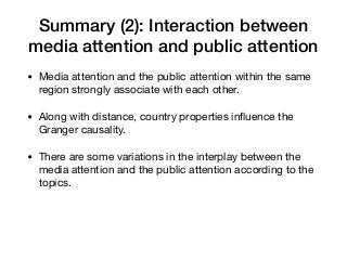 Summary (2): Interaction between
media attention and public attention
• Media attention and the public attention within the same
region strongly associate with each other.

• Along with distance, country properties inﬂuence the
Granger causality.

• There are some variations in the interplay between the
media attention and the public attention according to the
topics.
 
