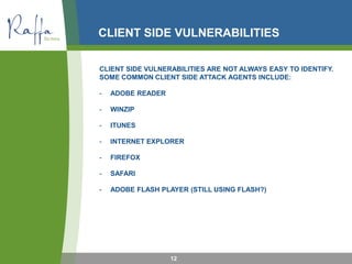 CLIENT SIDE VULNERABILITIES
CLIENT SIDE VULNERABILITIES ARE NOT ALWAYS EASY TO IDENTIFY.
SOME COMMON CLIENT SIDE ATTACK AGENTS INCLUDE:
- ADOBE READER
- WINZIP
- ITUNES
- INTERNET EXPLORER
- FIREFOX
- SAFARI
- ADOBE FLASH PLAYER (STILL USING FLASH?)
12
 