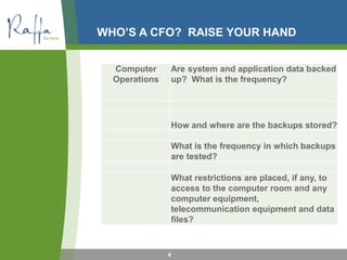 WHO’S A CFO? RAISE YOUR HAND
4
Computer
Operations
Are system and application data backed
up? What is the frequency?
How and where are the backups stored?
What is the frequency in which backups
are tested?
What restrictions are placed, if any, to
access to the computer room and any
computer equipment,
telecommunication equipment and data
files?
 