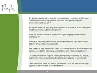 To what extent is the computer room and any computer equipment,
telecommunication equipment and data files protected from
environmental hazards?
To what extent are security management practices in place to support
the IT functions and infrastructure?
How are modifications to user access privileges performed and
authorized?
How is IT security monitored? To what extent are logs of security
activity created and maintained?
Are User IDs and passwords used for individual user authentication to
gain access to the company applications and financial systems?
Do user passwords require strong complexity controls (i.e.: length,
expiration, history, sessions, timeouts, and special restrictions).
Does the client have access to the source code for any accounting
system modifications made for them?
5
 