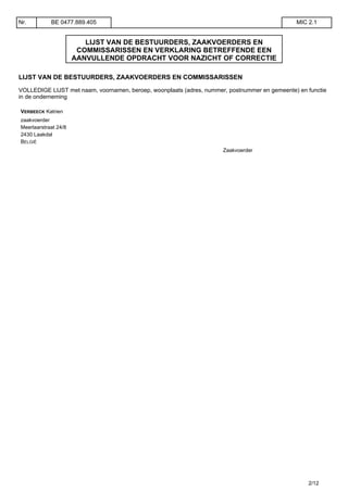 LIJST VAN DE BESTUURDERS, ZAAKVOERDERS EN
COMMISSARISSEN EN VERKLARING BETREFFENDE EEN
AANVULLENDE OPDRACHT VOOR NAZICHT OF CORRECTIE
LIJST VAN DE BESTUURDERS, ZAAKVOERDERS EN COMMISSARISSEN
VOLLEDIGE LIJST met naam, voornamen, beroep, woonplaats (adres, nummer, postnummer en gemeente) en functie
in de onderneming
VERBEECK Katrien
zaakvoerder
Meerlaarstraat 24/8
2430 Laakdal
BELGIË
Zaakvoerder
Nr. BE 0477.889.405 MIC 2.1
2/12
 