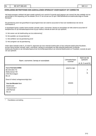 VERKLARING BETREFFENDE EEN AANVULLENDE OPDRACHT VOOR NAZICHT OF CORRECTIE
Het bestuursorgaan verklaart dat geen enkele opdracht voor nazicht of correctie werd gegeven aan iemand die daar wettelijk niet toe
gemachtigd is met toepassing van de artikelen 34 en 37 van de wet van 22 april 1999 betreffende de boekhoudkundige en fiscale
beroepen.
De jaarrekening werd niet geverifieerd of gecorrigeerd door een externe accountant of door een bedrijfsrevisor die niet de
commissaris is.
In bevestigend geval, moeten hierna worden vermeld: naam, voornamen, beroep en woonplaats van elke externe accountant of
bedrijfsrevisor en zijn lidmaatschapsnummer bij zijn Instituut, evenals de aard van zijn opdracht:
A. Het voeren van de boekhouding van de onderneming*,
B. Het opstellen van de jaarrekening*,
C. Het verifiëren van de jaarrekening en/of
D. Het corrigeren van de jaarrekening.
Indien taken bedoeld onder A. of onder B. uitgevoerd zijn door erkende boekhouders of door erkende boekhouders-fiscalisten,
kunnen hierna worden vermeld: naam, voornamen, beroep en woonplaats van elke erkende boekhouder of erkende
boekhouder-fiscalist en zijn lidmaatschapsnummer bij het Beroepsinstituut van erkende Boekhouders en Fiscalisten, evenals de aard
van zijn opdracht.
Naam, voornamen, beroep en woonplaats
Lidmaatschaps-
nummer
Aard van de
opdracht
(A, B, C en/of D)
TACCX PARTNERS BVBA
BE 0443.850.719
Welkomstraat 165
2160 Wommelgem
BELGIË
225275 4 N91
A
,
B
Direct of indirect vertegenwoordigd door
VAN DEN WOUWER Mark
Boekhouder
Visvijverstraat 1
2230 Ramsel
BELGIË
203555
__________________________________
* Facultatieve vermelding.
Nr. BE 0477.889.405 MIC 2.2
3/12
 