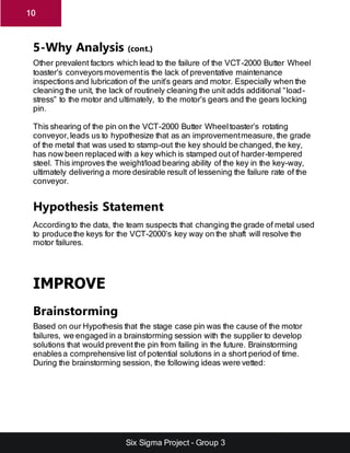 Six Sigma Project - Group 3
10
5-Why Analysis (cont.)
Other prevalent factors which lead to the failure of the VCT-2000 Butter Wheel
toaster’s conveyorsmovementis the lack of preventative maintenance
inspections and lubrication of the unit’s gears and motor. Especially when the
cleaning the unit, the lack of routinely cleaning the unit adds additional “load-
stress” to the motor and ultimately, to the motor’s gears and the gears locking
pin.
This shearing of the pin on the VCT-2000 Butter Wheeltoaster’s rotating
conveyor,leads us to hypothesize that as an improvementmeasure, the grade
of the metal that was used to stamp-out the key should be changed,the key,
has now been replaced with a key which is stamped out of harder-tempered
steel. This improves the weight/load bearing ability of the key in the key-way,
ultimately delivering a more desirable result of lessening the failure rate of the
conveyor.
Hypothesis Statement
Accordingto the data, the team suspects that changing the grade of metal used
to producethe keys for the VCT-2000’s key way on the shaft will resolve the
motor failures.
IMPROVE
Brainstorming
Based on our Hypothesis that the stage case pin was the cause of the motor
failures, we engaged in a brainstorming session with the supplier to develop
solutions that would preventthe pin from failing in the future. Brainstorming
enablesa comprehensive list of potential solutions in a short period of time.
During the brainstorming session, the following ideas were vetted:
 