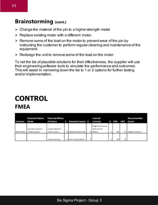 Six Sigma Project - Group 3
11
Brainstorming (cont.)
 Change the material of the pin to a higherstrength metal.
 Replace existing motor with a different motor.
 Remove some of the load on the motor to preventwear of the pin by
instructing the customer to perform regular cleaning and maintenance of the
equipment.
 Redesign the unit to remove some of the load on the motor
To vet the list of plausible solutions for their effectiveness, the supplier will use
their engineeringsoftware tools to simulate the performance and outcomes.
This will assist in narrowing down the list to 1 or 2 options for further testing
and/or implementation.
CONTROL
FMEA
 