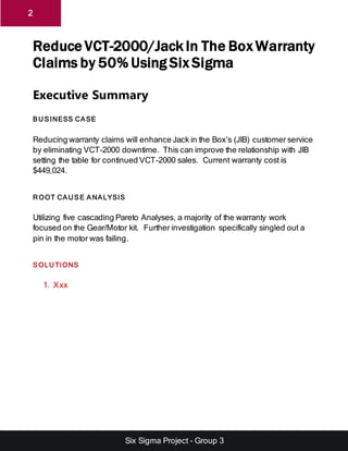 Six Sigma Project - Group 3
2
Reduce VCT-2000/Jack In The Box Warranty
Claims by 50% Using Six Sigma
Executive Summary
BU SINESS CASE
Reducing warranty claims will enhance Jack in the Box’s (JIB) customer service
by eliminating VCT-2000 downtime. This can improve the relationship with JIB
setting the table for continued VCT-2000 sales. Current warranty cost is
$449,024.
R OOT CAU SE ANALYSIS
Utilizing five cascading Pareto Analyses, a majority of the warranty work
focused on the Gear/Motor kit. Further investigation specifically singled out a
pin in the motor was failing.
SOLU TIONS
1. Xxx
 