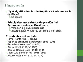 I. Introducción
• ¿Qué significa hablar de República Parlamentaria
en Chile?
Concepto
• Principales mecanismos de presión del
Parlamento sobre el Presidente
Votación de leyes periódicas
Interpelación y voto de censura a ministros.
Presidentes del período
• Jorge Montt (1891-1896)
• Fedérico Errázuriz Echaurren (1896-1901)
• Germán Riesco (1901-1906)
• Pedro Montt (1906-1910)
• Ramón Barros Luco (1910-1915)
• Juan Luis Sanfuentes (1915-1920)
• Arturo Alessandri (1920-1925)
 