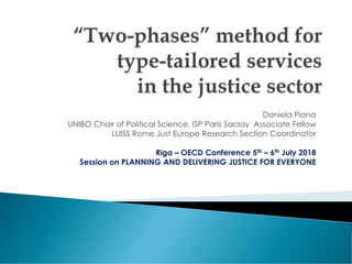 Daniela Piana
UNIBO Chair of Political Science. ISP Paris Saclay Associate Fellow
LUISS Rome Just Europe Research Section Coordinator
Riga – OECD Conference 5th – 6th July 2018
Session on PLANNING AND DELIVERING JUSTICE FOR EVERYONE
 
