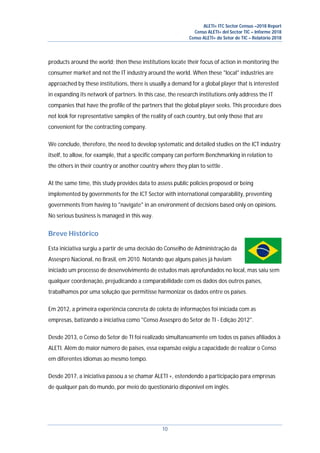 ALETI+ ITC Sector Census –2018 Report
Censo ALETI+ del Sector TIC – Informe 2018
Censo ALETI+ do Setor de TIC – Relatório 2018
10
products around the world; then these institutions locate their focus of action in monitoring the
consumer market and not the IT industry around the world. When these "local" industries are
approached by these institutions, there is usually a demand for a global player that is interested
in expanding its network of partners. In this case, the research institutions only address the IT
companies that have the profile of the partners that the global player seeks. This procedure does
not look for representative samples of the reality of each country, but only those that are
convenient for the contracting company.
We conclude, therefore, the need to develop systematic and detailed studies on the ICT industry
itself, to allow, for example, that a specific company can perform Benchmarking in relation to
the others in their country or another country where they plan to settle .
At the same time, this study provides data to assess public policies proposed or being
implemented by governments for the ICT Sector with international comparability, preventing
governments from having to "navigate" in an environment of decisions based only on opinions.
No serious business is managed in this way.
Breve Histórico
Esta iniciativa surgiu a partir de uma decisão do Conselho de Administração da
Assespro Nacional, no Brasil, em 2010. Notando que alguns países já haviam
iniciado um processo de desenvolvimento de estudos mais aprofundados no local, mas saiu sem
qualquer coordenação, prejudicando a comparabilidade com os dados dos outros países,
trabalhamos por uma solução que permitisse harmonizar os dados entre os países.
Em 2012, a primeira experiência concreta de coleta de informações foi iniciada com as
empresas, batizando a iniciativa como "Censo Assespro do Setor de TI - Edição 2012".
Desde 2013, o Censo do Setor de TI foi realizado simultaneamente em todos os países afiliados à
ALETI. Além do maior número de países, essa expansão exigiu a capacidade de realizar o Censo
em diferentes idiomas ao mesmo tempo.
Desde 2017, a iniciativa passou a se chamar ALETI +, estendendo a participação para empresas
de qualquer país do mundo, por meio do questionário disponível em inglês.
 