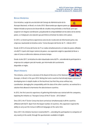 ALETI+ ITC Sector Census –2018 Report
Censo ALETI+ del Sector TIC – Informe 2018
Censo ALETI+ do Setor de TIC – Relatório 2018
11
Breve Histórico
Esta iniciativa, surgió de una decisión del Consejo de Administración de la
Assespro Nacional, en Brasil, en el año 2010. Observando que algunos países ya
habían iniciado un proceso de desarrollo de estudios más profundos a nivel local, pero que
surgieron sin ninguna coordinación, perjudicando la comparabilidad con los datos de los demás
países, se trabajó por una solución que permitiera armonizar los datos entre países.
En 2012, se inició la primera experiencia concreta de recolección de información junto a las
empresas, bautizando la iniciativa como “Censo Assespro del Sector de TI – Edición 2012”.
Desde el 2013 el Censo del Sector de TI se realiza simultáneamente en todos los países afiliados
a la ALETI. A parte del mayor número de países, esa expansión exigió la capacidad de llevar a
cabo el Censo en diferentes idiomas al mismo tiempo.
Desde el año 2017, la iniciativa ha sido rebautizada como ALETI+, extendiendo la participación a
empresas de cualquier país del mundo, por intermedio del cuestionario
disponible en inglés.
Short Historic
This initiative, arose from a decision of the Board of Directors of the National
Assespro, in Brazil, in the year 2010. Noting that some countries had already begun a process of
developing more in-depth studies at the local level, but that they arose without any
coordination, damaging the comparability with the data of the other countries, we worked for a
solution that allowed to harmonize the data between countries.
In 2012, the first concrete experience of gathering information was started with the companies,
baptizing the initiative as "Assespro Census of the IT Sector - 2012 Edition".
Since 2013, the IT Sector Census has been carried out simultaneously in all the countries
affiliated with ALETI. Apart from the largest number of countries, this expansion required the
ability to carry out the Census in different languages at the same time.
Since 2017, the initiative has been renamed ALETI +, extending the participation to companies of
any country in the world, through the questionnaire available in English.
 