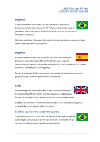 ALETI+ ITC Sector Census –2018 Report
Censo ALETI+ del Sector TIC – Informe 2018
Censo ALETI+ do Setor de TIC – Relatório 2018
12
Objetivos
O objetivo evidente é treinar todos para que tenham uma compreensão
profunda das características do setor de TIC. Portanto, esse propósito leva a um
ganho tanto para os participantes do Censo quanto para associações, acadêmicos e
formuladores de políticas.
Além disso, a coleta de informações sobre os membros das associações em áreas geográficas
dispersas pode gerar benefícios adicionais.
Objetivos
El objetivo evidente es el de capacitar a todos para tener una comprensión
profunda de las características del Sector TICs. Por tanto, este propósito
desemboca en una ganancia tanto para los participantes del Censo como para las asociaciones,
estudiosos y formuladores de políticas públicas.
Además, la recolección de informaciones sobre los miembros de las asociaciones en áreas
geográficas dispersas permite generar beneficios adicionales.
Goals
The evident objective is to train everyone to have a deep understanding of
the characteristics of the ICT Sector. Therefore, this purpose leads to a gain
for both the Census participants and for associations, scholars and policymakers.
In addition, the collection of information on the members of the associations in dispersed
geographical areas can generate additional benefits.
Benefícios para os Associados Participantes
O questionário utilizado inclui um pedido de autorização das empresas para usar
as informações sobre produtos e serviços que oferecem e os mercados em que
operam com o objetivo de gerar oportunidades de negócios.
 