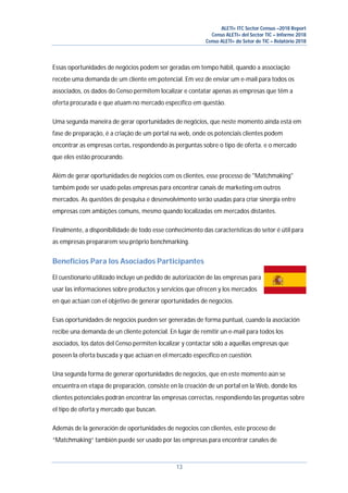 ALETI+ ITC Sector Census –2018 Report
Censo ALETI+ del Sector TIC – Informe 2018
Censo ALETI+ do Setor de TIC – Relatório 2018
13
Essas oportunidades de negócios podem ser geradas em tempo hábil, quando a associação
recebe uma demanda de um cliente em potencial. Em vez de enviar um e-mail para todos os
associados, os dados do Censo permitem localizar e contatar apenas as empresas que têm a
oferta procurada e que atuam no mercado específico em questão.
Uma segunda maneira de gerar oportunidades de negócios, que neste momento ainda está em
fase de preparação, é a criação de um portal na web, onde os potenciais clientes podem
encontrar as empresas certas, respondendo às perguntas sobre o tipo de oferta. e o mercado
que eles estão procurando.
Além de gerar oportunidades de negócios com os clientes, esse processo de "Matchmaking"
também pode ser usado pelas empresas para encontrar canais de marketing em outros
mercados. As questões de pesquisa e desenvolvimento serão usadas para criar sinergia entre
empresas com ambições comuns, mesmo quando localizadas em mercados distantes.
Finalmente, a disponibilidade de todo esse conhecimento das características do setor é útil para
as empresas prepararem seu próprio benchmarking.
Beneficios Para los Asociados Participantes
El cuestionario utilizado incluye un pedido de autorización de las empresas para
usar las informaciones sobre productos y servicios que ofrecen y los mercados
en que actúan con el objetivo de generar oportunidades de negocios.
Esas oportunidades de negocios pueden ser generadas de forma puntual, cuando la asociación
recibe una demanda de un cliente potencial. En lugar de remitir un e-mail para todos los
asociados, los datos del Censo permiten localizar y contactar sólo a aquellas empresas que
poseen la oferta buscada y que actúan en el mercado específico en cuestión.
Una segunda forma de generar oportunidades de negocios, que en este momento aún se
encuentra en etapa de preparación, consiste en la creación de un portal en la Web, donde los
clientes potenciales podrán encontrar las empresas correctas, respondiendo las preguntas sobre
el tipo de oferta y mercado que buscan.
Además de la generación de oportunidades de negocios con clientes, este proceso de
“Matchmaking” también puede ser usado por las empresas para encontrar canales de
 