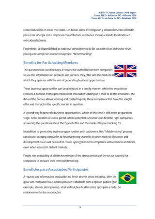 ALETI+ ITC Sector Census –2018 Report
Censo ALETI+ del Sector TIC – Informe 2018
Censo ALETI+ do Setor de TIC – Relatório 2018
14
comercialización en otros mercados. Los temas sobre investigación y desarrollo serán utilizadas
para crear sinergia entre empresas con ambiciones comunes, incluso estando localizadas en
mercados distantes.
Finalmente, la disponibilidad de todo ese conocimiento de las características del sector sirve
para que las empresas elaboren su propio “benchmarking”.
Benefits for Participating Members
The questionnaire used includes a request for authorization from companies
to use the information on products and services they offer and the markets in
which they operate with the aim of generating business opportunities.
These business opportunities can be generated in a timely manner, when the association
receives a demand from a potential client. Instead of sending an e-mail to all the associates, the
data of the Census allows locating and contacting only those companies that have the sought
offer and that act in the specific market in question.
A second way to generate business opportunities, which at this time is still in the preparation
stage, is the creation of a web portal, where potential customers can find the right companies,
answering the questions about the type of offer and the market they are looking for.
In addition to generating business opportunities with customers, this "Matchmaking" process
can also be used by companies to find marketing channels in other markets. Research and
development issues will be used to create synergy between companies with common ambitions,
even when located in distant markets.
Finally, the availability of all this knowledge of the characteristics of the sector is useful for
companies to prepare their own benchmarking.
Benefícios para Associações Participantes
A riqueza das informações produzidas no Setor através desta iniciativa, além de
gerar um conteúdo rico e inédito para ser trabalhado com a opinião pública (por
exemplo, através da imprensa), atrai instituições de diferentes tipos para a rede. de
relacionamento das associações.
 