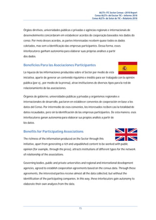 ALETI+ ITC Sector Census –2018 Report
Censo ALETI+ del Sector TIC – Informe 2018
Censo ALETI+ do Setor de TIC – Relatório 2018
15
Órgãos diretivos, universidades públicas e privadas e agências regionais e internacionais de
desenvolvimento concordaram em estabelecer acordos de cooperação baseados nos dados do
censo. Por meio desses acordos, as partes interessadas recebem quase todos os dados
coletados, mas sem a identificação das empresas participantes. Dessa forma, esses
interlocutores ganham autonomia para elaborar suas próprias análises a partir
dos dados.
Beneficios Para las Asociaciones Participantes
La riqueza de las informaciones producidas sobre el Sector por medio de esta
iniciativa, aparte de generar un contenido riquísimo e inédito para ser trabajado con la opinión
pública (por ej., por medio de la prensa), atrae instituciones de diversos tipos para la red de
relacionamiento de las asociaciones.
Órganos de gobierno, universidades públicas y privadas y organismos regionales e
internacionales de desarrollo, pactaron en establecer convenios de cooperación en base a los
datos del Censo. Por intermedio de esos convenios, los interesados reciben casi la totalidad de
datos recaudados, pero sin la identificación de las empresas participantes. De esta manera, esos
interlocutores ganan autonomía para elaborar sus propios análisis a partir de
los datos.
Benefits for Participating Associations
The richness of the information produced on the Sector through this
initiative, apart from generating a rich and unpublished content to be worked with public
opinion (for example, through the press), attracts institutions of different types for the network
of relationship of the associations.
Governing bodies, public and private universities and regional and international development
agencies, agreed to establish cooperation agreements based on the census data. Through these
agreements, the interested parties receive almost all the data collected, but without the
identification of the participating companies. In this way, these interlocutors gain autonomy to
elaborate their own analyzes from the data.
 