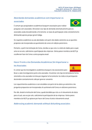 ALETI+ ITC Sector Census –2018 Report
Censo ALETI+ del Sector TIC – Informe 2018
Censo ALETI+ do Setor de TIC – Relatório 2018
16
Abordando demandas acadêmicas sem importunar os
associados
É comum que pesquisadores acadêmicos busquem associações para realizar
pesquisas com associados. Direcionar esse tipo de demanda sistematicamente para os
associados acaba desvalorizando a ferramenta: as taxas de participação estão constantemente
diminuindo apenas porque geram fadiga.
Os requisitos acadêmicos ou são abordados com parte dos dados existentes ou as questões
propostas são incorporadas ao questionário do censo em edições posteriores.
Portanto, a partir da instituição do Censo, decidiu-se que esta é a coleta de dados para a qual,
uma vez ao ano, solicitamos a participação das empresas. Vários países membros da ALETI já
escolheram fazer do Censo a única pesquisa anual.
Hacer Frente a las Demandas Académicas Sin Importunar a
los Asociados
Es común que los investigadores académicos busquen a las asociaciones para
llevar a cabo investigaciones junto a los asociados. Encaminar este tipo de demanda de forma
sistemática a los asociados termina por degastar la herramienta: los índices de participación
descienden constantemente sólo por generar cansancio.
Los requerimientos académicos o son atendidos con parte de los datos ya existentes o las
preguntas propuestas son incorporadas al cuestionario del Censo en ediciones posteriores.
Por ello, desde la institución del Censo, quedó decidido que éste es el relevamiento de datos
para el cual, una vez por año, solicitamos la participación de las empresas. Varios países
miembros de ALETI ya optaron por hacer del Censo el único relevamiento anual.
Addressing academic demands without disturbing associates
 