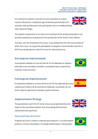 ALETI+ ITC Sector Census –2018 Report
Censo ALETI+ del Sector TIC – Informe 2018
Censo ALETI+ do Setor de TIC – Relatório 2018
17
It is common for academic researchers to seek associations to conduct
research with partners. Sending this type of demand systematically to the
associates ends up defacing the tool: participation rates are steadily declining
only to generate fatigue.
The academic requirements or are taken care of with part of the already existing data or the
questions proposed are incorporated in the questionnaire of the Census in later editions.
Therefore, since the institution of the Census, it was decided that this is the survey of data for
which, once a year, we request the participation of companies. Several member countries of
ALETI have already opted to make the Census the only annual survey.
Estratégia de Implementação
O questionário utilizado no Censo do Setor de TIC foi elaborado em conjunto
pelos líderes das associações envolvidas, acumulando todas as experiências
nacionais e locais anteriores.
Estrategia de Implementación
El cuestionario utilizado en el Censo del Sector de TICs fue elaborado de manera
conjunta por los líderes de las asociaciones implicadas, acumulando, de esta
forma, todas las experiencias nacionales y locales anteriores.
Implementation Strategy
The questionnaire used in the ICT Sector Census was prepared jointly by the
leaders of the associations involved, thus accumulating all the previous
national and local experiences.
Quem participa do Censo?
O objetivo do Censo é estudar as empresas que produzem e / ou comercializam
produtos e serviços relacionados à Tecnologia da Informação e Comunicações
 