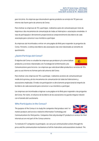 ALETI+ ITC Sector Census –2018 Report
Censo ALETI+ del Sector TIC – Informe 2018
Censo ALETI+ do Setor de TIC – Relatório 2018
18
para terceiros. As empresas que desenvolvem apenas produtos ou serviços de TIC para uso
interno não fazem parte do universo do Censo.
Para motivar as empresas de TIC a participar, realizamos ações de comunicação por meio da
imprensa e dos mecanismos de comunicação de todas as federações e associações envolvidas. A
taxa de participação é diretamente proporcional ao comprometimento dos líderes de cada
associação para convencer seus membros a participar.
As empresas são incentivadas a entrar em uma página da Web para responder às perguntas do
Censo. Portanto, o esforço dos líderes das associações não está relacionado ao tamanho do
questionário.
¿Quién Participa del Censo?
El objetivo del Censo es estudiar las empresas que producen y/o comercializan
productos y servicios relacionados a la Tecnología de la Información y las
Comunicaciones para terceros. Las empresas que solo desarrollan productos o servicios de TICs
para su uso interno no forman parte del universo del Censo.
Para motivar a las empresas de TICs a participar, realizamos acciones de comunicación por
medio de la prensa y de los mecanismos de comunicación de todas las federaciones y
asociaciones implicadas. El índice de participación es directamente proporcional al empeño de
los líderes de cada asociación para convencer a sus miembros a participar.
Las empresas son incentivadas a ingresar a una página en la Web para responder a las preguntas
del Censo. Por tanto, el esfuerzo de los líderes de las asociaciones no guarda ninguna relación
con el tamaño del cuestionario.
Who Participates in the Census?
The purpose of the Census is to study the companies that produce and / or
market products and services related to Information Technology and
Communications for third parties. Companies that only develop ICT products or services for their
internal use are not part of the Census universe.
To motivate ICT companies to participate, we carry out communication actions through the
press and the communication mechanisms of all the federations and associations involved. The
 