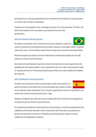 ALETI+ ITC Sector Census –2018 Report
Censo ALETI+ del Sector TIC – Informe 2018
Censo ALETI+ do Setor de TIC – Relatório 2018
19
participation rate is directly proportional to the commitment of the leaders of each association
to convince their members to participate.
Companies are encouraged to enter a web page to answer the Census questions. Therefore, the
effort of the leaders of the associations is not related to the size of the
questionnaire.
Alta Qualidade das Respostas
Ao utilizar as associações como mecanismo de acesso às empresas, o ponto de
contato é justamente com profissionais que vinculam empresas a associações. Assim, na grande
maioria dos casos, os entrevistados são parceiros de empresas ou executivos de primeira linha.
Nenhuma pesquisa que utiliza as técnicas tradicionais de institutos de pesquisa de mercado
atinge esse nível de recursos humanos.
Essa importante participação dos gestores seniores das empresas nos dá uma garantia de alta
qualidade das informações obtidas: como o questionário do Censo cobre uma perspectiva geral,
as respostas precisam ser feitas por profissionais que tenham uma visão completa da realidade
das empresas.
Alta Calidad de las Respuestas
Al utilizar a las asociaciones como mecanismo para acceder a las empresas, el
punto de contacto recae justamente en los profesionales que realizan el enlace
de las empresas con las asociaciones. Así, en la gran mayoría de los casos, los respondientes son
socios de las empresas o ejecutivos de primer rango.
Ninguna investigación que utilice las técnicas tradicionales de los institutos de investigación de
mercado alcanza este nivel de recursos humanos.
Esa importante participación de altos directivos de las empresas, nos brinda una garantía de alta
calidad de la información obtenida: como el cuestionario del Censo abarca una perspectiva
general, las respuestas necesitan ser realizadas por profesionales que tengan una visión
completa de la realidad de las empresas.
 