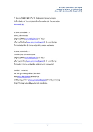 ALETI+ ITC Sector Census –2018 Report
Censo ALETI+ del Sector TIC – Informe 2018
Censo ALETI+ do Setor de TIC – Relatório 2018
2
© Copyright 2010-2018 ALETI – Federación Iberoamericana
de Entidades de Tecnologías de la Información y la Comunicación
www.aleti.org
Esta iniciativa da ALETI
tem o patrocínio do
Empresas MBI (www.mbi.com.br), do Brasil
e SurveyMonkey (www.surveymonkey.com), do Luxemburgo
Textos traduzidos de forma automática para o português
Esta iniciativa de ALETI
cuenta con el patrocinio de las
empresas MBI (www.mbi.com.br), de Brasil
y SurveyMonkey (www.surveymonkey.com), de Luxemburgo
Textos del informe producidos originalmente en español
This ALETI initiative
has the sponsorship of the companies
MBI (www.mbi.com.br), from Brazil
and SurveyMonkey (www.surveymonkey.com), from Luxembourg
English texts produced by automatic translation
 