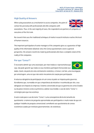 ALETI+ ITC Sector Census –2018 Report
Censo ALETI+ del Sector TIC – Informe 2018
Censo ALETI+ do Setor de TIC – Relatório 2018
20
High Quality of Answers
When using associations as a mechanism to access companies, the point of
contact lies precisely with professionals who link companies with
associations. Thus, in the vast majority of cases, the respondents are partners of companies or
executives of the first rank.
No research that uses the traditional techniques of market research institutes reaches this level
of human resources.
This important participation of senior managers of the companies gives us a guarantee of high
quality of the information obtained: since the Census questionnaire covers a general
perspective, the answers need to be made by professionals who have a complete vision of the
reality of the companies.
Por que "Censo"?
É necessário admitir que uma associação, por mais madura e representativa que
seja, não pode garantir que todos os seus membros participem fornecendo seus
dados. Assim, do ponto de vista estritamente estatístico, o Censo é, de fato, uma investigação
por amostragem, uma vez que não existe mecanismo de coação para participação.
A natureza obrigatória da participação em um censo só pode ser imposta pelos governos.
Acreditamos que, na medida em que a importância da iniciativa é reconhecida por eles, essa
obrigação será imposta às empresas. Estamos convencidos de que os governos de certos Estados
ou de países menores serão os primeiros a adotar essa medida; o uso do nome "Censo" é
estratégico para que isso aconteça.
A outra razão para o uso do nome "Censo" é uma conseqüência direta do tamanho do
questionário: o número de perguntas apresentadas aos participantes é muito maior do que em
qualquer trabalho de pesquisa convencional, semelhante aos questionários de censos
econômicos usados por institutos governamentais. de estatísticas.
 