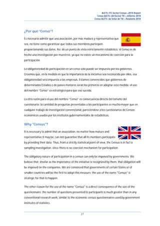 ALETI+ ITC Sector Census –2018 Report
Censo ALETI+ del Sector TIC – Informe 2018
Censo ALETI+ do Setor de TIC – Relatório 2018
21
¿Por qué “Censo”?
Es necesario admitir que una asociación, por más madura y representativa que
sea, no tiene como garantizar que todos sus miembros participen
proporcionando sus datos. Así, de un punto de vista estrictamente estadístico, el Censo es de
hecho una investigación por muestreo, ya que no existe un mecanismo de coerción para la
participación.
La obligatoriedad de participación en un censo solo puede ser impuesta por los gobiernos.
Creemos que, en la medida en que la importancia de la iniciativa sea reconocida por ellos, esa
obligatoriedad será impuesta a las empresas. Estamos convencidos que gobiernos de
determinados Estados o de países menores serán los primeros en adoptar esta medida; el uso
del nombre “Censo” es estratégico para que eso suceda.
La otra razón para el uso del nombre “Censo” es consecuencia directa del tamaño del
cuestionario: la cantidad de preguntas presentadas a los participantes es mucho mayor que en
cualquier trabajo de investigación convencional, pareciéndose a los cuestionarios de Censos
económicos usados por los institutos gubernamentales de estadísticas.
Why "Census"?
It is necessary to admit that an association, no matter how mature and
representative it may be, can not guarantee that all its members participate
by providing their data. Thus, from a strictly statistical point of view, the Census is in fact a
sampling investigation, since there is no coercion mechanism for participation.
The obligatory nature of participation in a census can only be imposed by governments. We
believe that, insofar as the importance of the initiative is recognized by them, that obligation will
be imposed on the companies. We are convinced that governments of certain States or of
smaller countries will be the first to adopt this measure; the use of the name "Census" is
strategic for that to happen.
The other reason for the use of the name "Census" is a direct consequence of the size of the
questionnaire: the number of questions presented to participants is much greater than in any
conventional research work, similar to the economic census questionnaires used by government
institutes of statistics.
 