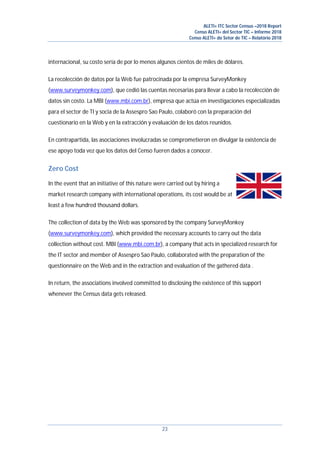 ALETI+ ITC Sector Census –2018 Report
Censo ALETI+ del Sector TIC – Informe 2018
Censo ALETI+ do Setor de TIC – Relatório 2018
23
internacional, su costo sería de por lo menos algunos cientos de miles de dólares.
La recolección de datos por la Web fue patrocinada por la empresa SurveyMonkey
(www.surveymonkey.com), que cedió las cuentas necesarias para llevar a cabo la recolección de
datos sin costo. La MBI (www.mbi.com.br), empresa que actúa en investigaciones especializadas
para el sector de TI y socia de la Assespro Sao Paulo, colaboró con la preparación del
cuestionario en la Web y en la extracción y evaluación de los datos reunidos.
En contrapartida, las asociaciones involucradas se comprometieron en divulgar la existencia de
ese apoyo toda vez que los datos del Censo fueren dados a conocer.
Zero Cost
In the event that an initiative of this nature were carried out by hiring a
market research company with international operations, its cost would be at
least a few hundred thousand dollars.
The collection of data by the Web was sponsored by the company SurveyMonkey
(www.surveymonkey.com), which provided the necessary accounts to carry out the data
collection without cost. MBI (www.mbi.com.br), a company that acts in specialized research for
the IT sector and member of Assespro Sao Paulo, collaborated with the preparation of the
questionnaire on the Web and in the extraction and evaluation of the gathered data .
In return, the associations involved committed to disclosing the existence of this support
whenever the Census data gets released.
 