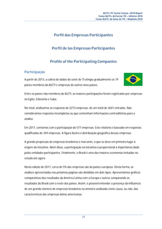 ALETI+ ITC Sector Census –2018 Report
Censo ALETI+ del Sector TIC – Informe 2018
Censo ALETI+ do Setor de TIC – Relatório 2018
24
Perfil das Empresas Participantes
Perfil de las Empresas Participantes
Profile of the Participating Companies
Participação
A partir de 2013, a coleta de dados do setor de TI atingiu gradualmente os 19
países membros da ALETI e empresas de outros nove países.
Entre os países não membros da ALETI, as maiores participações foram registradas por empresas
no Egito, Eslovênia e Cuba.
No total, analisamos as respostas de 2273 empresas, de um total de 3641 entradas. Não
consideramos respostas incompletas ou que contenham informações contraditórias para a
análise.
Em 2017, contamos com a participação de 577 empresas. Este relatório é baseado em respostas
qualificadas de 349 empresas. A figura ilustra a distribuição geográfica dessas empresas.
A grande proporção de empresas brasileiras é marcante, o que se deve em primeiro lugar à
origem da iniciativa. Além disso, a participação na iniciativa é proporcional à importância dada
pelas entidades participantes. Finalmente, o Brasil é uma das maiores economias incluídas no
estudo até agora.
Nesta edição de 2017, cerca de 5% das empresas são de países europeus. Desta forma, as
análises apresentadas nas próximas páginas são divididas em dois tipos. Apresentamos gráficos
comparativos dos resultados da América Latina com a Europa e outros comparando os
resultados do Brasil com o resto dos países. Assim, é possível entender a presença da influência
de um grande número de empresas brasileiras na amostra analisada como causa, ou não, das
características das empresas latino-americanas.
 