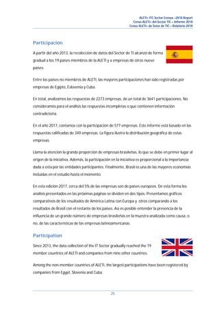 ALETI+ ITC Sector Census –2018 Report
Censo ALETI+ del Sector TIC – Informe 2018
Censo ALETI+ do Setor de TIC – Relatório 2018
25
Participación
A partir del año 2013, la recolección de datos del Sector de TI alcanzó de forma
gradual a los 19 países miembros de la ALETI y a empresas de otros nueve
países.
Entre los países no miembros de ALETI, las mayores participaciones han sido registradas por
empresas de Egipto, Eslovenia y Cuba.
En total, analizamos las respuestas de 2273 empresas, de un total de 3641 participaciones. No
consideramos para el análisis las respuestas incompletas o que contienen información
contradictoria.
En el año 2017, contamos con la participación de 577 empresas. Este informe está basado en las
respuestas calificadas de 349 empresas. La figura ilustra la distribución geográfica de estas
empresas.
Llama la atención la grande proporción de empresas brasileñas, lo que se debe en primer lugar al
origen de la iniciativa. Además, la participación en la iniciativa es proporcional a la importancia
dada a esta por las entidades participantes. Finalmente, Brasil es una de las mayores economías
incluidas en el estudio hasta el momento.
En esta edición 2017, cerca del 5% de las empresas son de paises europeos. De esta forma los
análisis presentados en las próximas páginas se dividen en dos tipos. Presentamos gráficos
comparativos de los resultados de América Latina con Europa y otros comparando a los
resultados de Brasil con el restante de los paises. Así es posible entender la presencia de la
influencia de un grande número de empresas brasileñas en la muestra analizada como causa, o
no, de las características de las empresas latinoamericanas.
Participation
Since 2013, the data collection of the IT Sector gradually reached the 19
member countries of ALETI and companies from nine other countries.
Among the non-member countries of ALETI, the largest participations have been registered by
companies from Egypt, Slovenia and Cuba.
 