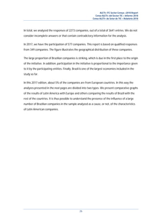ALETI+ ITC Sector Census –2018 Report
Censo ALETI+ del Sector TIC – Informe 2018
Censo ALETI+ do Setor de TIC – Relatório 2018
26
In total, we analyzed the responses of 2273 companies, out of a total of 3641 entries. We do not
consider incomplete answers or that contain contradictory information for the analysis.
In 2017, we have the participation of 577 companies. This report is based on qualified responses
from 349 companies. The figure illustrates the geographical distribution of these companies.
The large proportion of Brazilian companies is striking, which is due in the first place to the origin
of the initiative. In addition, participation in the initiative is proportional to the importance given
to it by the participating entities. Finally, Brazil is one of the largest economies included in the
study so far.
In this 2017 edition, about 5% of the companies are from European countries. In this way the
analyzes presented in the next pages are divided into two types. We present comparative graphs
of the results of Latin America with Europe and others comparing the results of Brazil with the
rest of the countries. It is thus possible to understand the presence of the influence of a large
number of Brazilian companies in the sample analyzed as a cause, or not, of the characteristics
of Latin American companies.
 