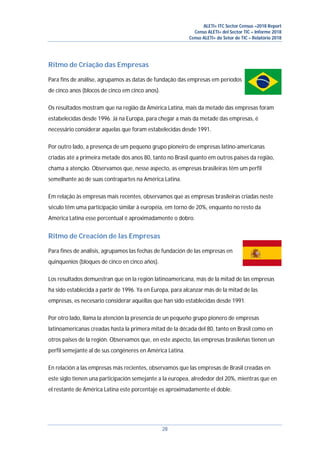 ALETI+ ITC Sector Census –2018 Report
Censo ALETI+ del Sector TIC – Informe 2018
Censo ALETI+ do Setor de TIC – Relatório 2018
28
Ritmo de Criação das Empresas
Para fins de análise, agrupamos as datas de fundação das empresas em períodos
de cinco anos (blocos de cinco em cinco anos).
Os resultados mostram que na região da América Latina, mais da metade das empresas foram
estabelecidas desde 1996. Já na Europa, para chegar a mais da metade das empresas, é
necessário considerar aquelas que foram estabelecidas desde 1991.
Por outro lado, a presença de um pequeno grupo pioneiro de empresas latino-americanas
criadas até a primeira metade dos anos 80, tanto no Brasil quanto em outros países da região,
chama a atenção. Observamos que, nesse aspecto, as empresas brasileiras têm um perfil
semelhante ao de suas contrapartes na América Latina.
Em relação às empresas mais recentes, observamos que as empresas brasileiras criadas neste
século têm uma participação similar à européia, em torno de 20%, enquanto no resto da
América Latina esse percentual é aproximadamente o dobro.
Ritmo de Creación de las Empresas
Para fines de análisis, agrupamos las fechas de fundación de las empresas en
quinquenios (bloques de cinco en cinco años).
Los resultados demuestran que en la región latinoamericana, más de la mitad de las empresas
ha sido establecida a partir de 1996. Ya en Europa, para alcanzar más de la mitad de las
empresas, es necesario considerar aquellas que han sido establecidas desde 1991.
Por otro lado, llama la atención la presencia de un pequeño grupo pionero de empresas
latinoamericanas creadas hasta la primera mitad de la década del 80, tanto en Brasil como en
otros paises de la región. Observamos que, en este aspecto, las empresas brasileñas tienen un
perfil semejante al de sus congéneres en América Latina.
En relación a las empresas más recientes, observamos que las empresas de Brasil creadas en
este siglo tienen una participación semejante a la europea, alrededor del 20%, mientras que en
el restante de América Latina este porcentaje es aproximadamente el doble.
 
