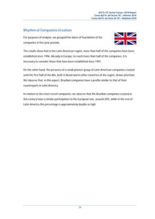 ALETI+ ITC Sector Census –2018 Report
Censo ALETI+ del Sector TIC – Informe 2018
Censo ALETI+ do Setor de TIC – Relatório 2018
29
Rhythm of Companies Creation
For purposes of analysis, we grouped the dates of foundation of the
companies in five-year periods.
The results show that in the Latin American region, more than half of the companies have been
established since 1996. Already in Europe, to reach more than half of the companies, it is
necessary to consider those that have been established since 1991.
On the other hand, the presence of a small pioneer group of Latin American companies created
until the first half of the 80s, both in Brazil and in other countries of the region, draws attention.
We observe that, in this aspect, Brazilian companies have a profile similar to that of their
counterparts in Latin America.
In relation to the most recent companies, we observe that the Brazilian companies created in
this century have a similar participation to the European one, around 20%, while in the rest of
Latin America this percentage is approximately double as high.
 
