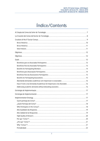 ALETI+ ITC Sector Census –2018 Report
Censo ALETI+ del Sector TIC – Informe 2018
Censo ALETI+ do Setor de TIC – Relatório 2018
3
Índice/Contents
A Criação do Censo do Setor de Tecnologia ........................................................................................... 7
La Creación del Censo del Sector de Tecnología..................................................................................... 8
Creation of the IT Sector Census............................................................................................................. 9
Breve Histórico..........................................................................................................................................10
Breve Histórico..........................................................................................................................................11
Short Historic.............................................................................................................................................11
Objetivos ............................................................................................................................................... 12
Objetivos ............................................................................................................................................... 12
Goals ..................................................................................................................................................... 12
Benefícios para os Associados Participantes.............................................................................................12
Beneficios Para los Asociados Participantes .............................................................................................13
Benefits for Participating Members..........................................................................................................14
Benefícios para Associações Participantes................................................................................................14
Beneficios Para las Asociaciones Participantes.........................................................................................15
Benefits for Participating Associations......................................................................................................15
Abordando demandas acadêmicas sem importunar os associados .........................................................16
Hacer Frente a las Demandas Académicas Sin Importunar a los Asociados.............................................16
Addressing academic demands without disturbing associates.................................................................16
Estratégia de Implementação ............................................................................................................... 17
Estrategia de Implementación.............................................................................................................. 17
Implementation Strategy...................................................................................................................... 17
Quem participa do Censo?........................................................................................................................17
¿Quién Participa del Censo? .....................................................................................................................18
Who Participates in the Census?...............................................................................................................18
Alta Qualidade das Respostas ...................................................................................................................19
Alta Calidad de las Respuestas..................................................................................................................19
High Quality of Answers............................................................................................................................20
Por que "Censo"? ......................................................................................................................................20
¿Por qué “Censo”? ....................................................................................................................................21
Why "Census"?..........................................................................................................................................21
Periodicidade ............................................................................................................................................22
 