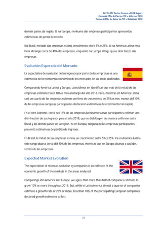 ALETI+ ITC Sector Census –2018 Report
Censo ALETI+ del Sector TIC – Informe 2018
Censo ALETI+ do Setor de TIC – Relatório 2018
34
demais países da região. Já na Europa, nenhuma das empresas participantes apresentou
estimativas de perda de receita.
No Brasil, metade das empresas estima crescimento entre 5% e 25%. Já na América Latina essa
faixa abrange cerca de 40% das empresas, enquanto na Europa atinge quase dois terços das
empresas.
Evolución Esperada del Mercado
La expectativa de evolución de los ingresos por parte de las empresas es una
estimativa del crecimiento económico de los mercados en las áreas analizadas.
Comparando América Latina y Europa, coincidimos en identificar que más de la mitad de las
empresas estiman crecer 10% o más a lo largo del año 2018. Pero, mientras en América Latina
casi un cuarto de las empresas estiman un ritmo de crecimiento de 25% o más, menos del 10%
de las empresas europeas participantes declararon estimativas de crecimiento tan rápido.
En el otro extremo, cerca del 15% de las empresas latinoamericanas participantes estiman una
disminución de sus ingresos para el año 2018, que se distribuyen de manera uniforme entre
Brasil y los demás paises de la región. Ya en Europa, ninguna de las empresas participantes
presentó estimativas de pérdida de ingresos.
En Brasil, la mitad de las empresas estima un crecimiento entre 5% y 25%. Ya en América Latina
este rango abarca cerca del 40% de las empresas, mientras que en Europa alcanza a casi dos
tercios de las empresas.
Expected Market Evolution
The expectation of revenue evolution by companies is an estimate of the
economic growth of the markets in the areas analyzed.
Comparing Latin America and Europe, we agree that more than half of companies estimate to
grow 10% or more throughout 2018. But, while in Latin America almost a quarter of companies
estimate a growth rate of 25% or more, less than 10% of the participating European companies
declared growth estimates so fast.
 