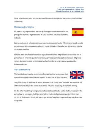 ALETI+ ITC Sector Census –2018 Report
Censo ALETI+ del Sector TIC – Informe 2018
Censo ALETI+ do Setor de TIC – Relatório 2018
37
setor. No momento, essa tendência é mais forte entre as empresas européias do que as latino-
americanas.
Mercados Verticales
El cuadro a seguir presenta el porcentaje de empresas que tienen entre sus
principales clientes a organizaciones de cada sector de actividad económica
indicado.
La gran variedad de actividades económicas con las cuales el sector TIC se relaciona es la prueba
estadística de la transversalidad del sector: sus actividades influencian a practicamente toda la
actividad económica.
Por otro lado, el número creciente de especialidades dentro del propio sector se revela por el
porcentaje de empresas que tienen entre sus principales clientes a otras empresas del propio
sector. Al momento, esta tendencia es más fuerte entre las empresas europeas que las
latinoamericanas.
Vertical Markets
The table below shows the percentage of companies that have among their
main clients organizations from each sector of economic activity indicated.
The great variety of economic activities with which the ICT sector is related is the statistical test
of the transversality of the sector: its activities influence practically all economic activity.
On the other hand, the growing number of specialties within the sector itself is revealed by the
percentage of companies that have among their main clients other companies in their own
sector. At the moment, this trend is stronger among European companies than Latin American
companies.
 